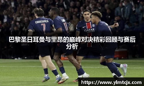 6163银河巴黎圣日耳曼与里昂的巅峰对决精彩回顾与赛后分析